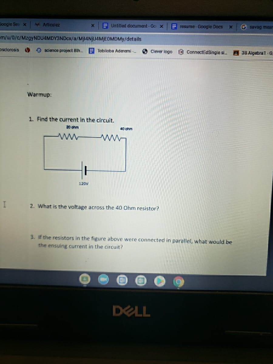 Soogle Sea x
Ygx Articulez
EUntitled document-Go x
E resume- Google Docs
G savag mear
em/u/0/c/MzgyNDU4MDY3NDcx/a/Mjl4NjU4MjEOMDMy/details
osclorosis
O science project 8th.
E Tobiloba Aderemi -.
O Clever logo
O ConnectEdSingle si.
3B Algebra1 -G.
Warmup:
1. Find the current in the circuit.
20 ohm
40 ohm
120V
2. What is the voltage across the 40 Ohm resistor?
3. If the resistors in the figure above were connected in parallel, what would be
the ensuing current in the circuit?
DELL
