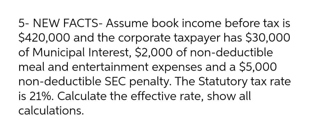 5- NEW FACTS- Assume book income before tax is
$420,000 and the corporate taxpayer has $30,000
of Municipal Interest, $2,000 of non-deductible
meal and entertainment expenses and a $5,000
non-deductible SEC penalty. The Statutory tax rate
is 21%. Calculate the effective rate, show all
calculations.
