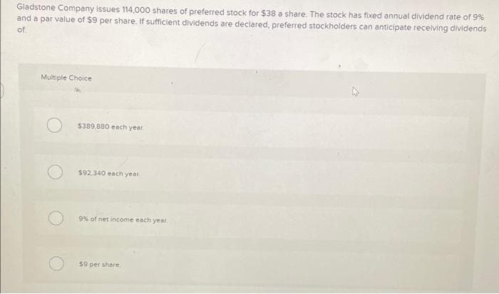 Gladstone Company issues 114,000 shares of preferred stock for $38 a share. The stock has fixed annual dividend rate of 9%
and a par value of $9 per share. If sufficient dividends are declared, preferred stockholders can anticipate receiving dividends
of
Multiple Choice
$389,880 each year.
$92.340 each year
9% of net income each yeer
$9 per share
