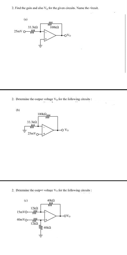 2. Find the gain and also Vo for the given circuits. Name the circuit.
(a)
33.3k2
100k2
25mV oW
OVo
2. Determine the output voltage Vo for the following eircuits :
(b)
100k2
33.3k2
-o Vo
25mVo
2. Determine the output voltage Vo for the following circuits :
(c)
40k2
12ΚΩ
15MVOM
OVo
40MVOW
12k2
40k2
