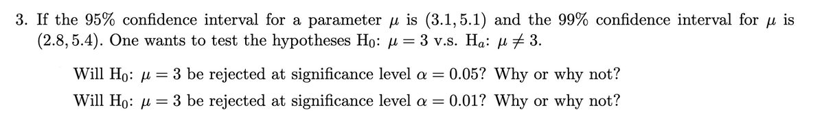 3. If the 95% confidence interval for a parameter u is (3.1, 5.1) and the 99% confidence interval for u is
(2.8, 5.4). One wants to test the hypotheses Ho: µ = 3 v.s. Ha: µ #3.
Will Ho: u
3 be rejected at significance level a =
= 0.05? Why or why not?
Will Ho: µ =
3 be rejected at significance level a =
0.01? Why or why not?
