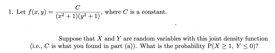 1. Let f(x, y)
where C is a constant.
(x2 + 1)(y2 + 1)'
Suppose that X and Y are random variables with this joint density function
(i.e., C is what you found in part (a)). What is the probability P(X > 1, Y < 0)?
