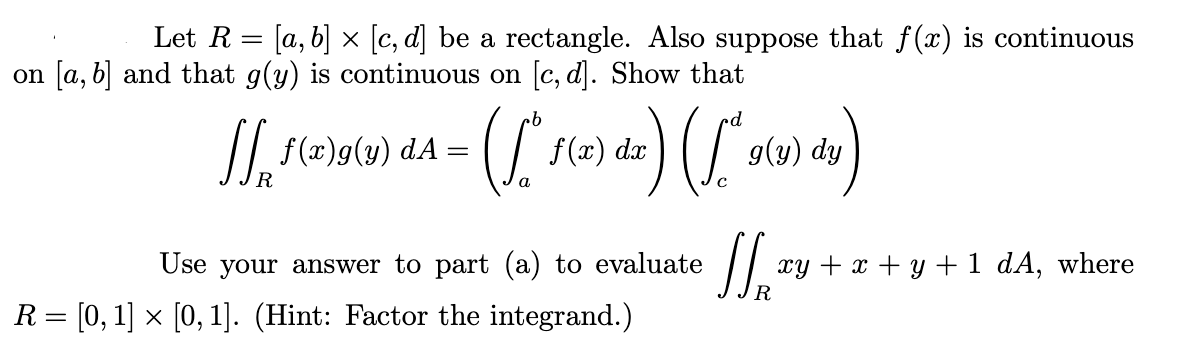 Let R = [a, b] × [c, d] be a rectangle. Also suppose that f (x) is continuous
on [a, b] and that g(y) is continuous on [c, d]. Show that
qu
//, f(2)g(y) dA =
f (x) dx
g(y) dy
R
a
Use your answer to part (a) to evaluate
xy + x + y + 1 dA, where
R
R= [0, 1] x [0, 1]. (Hint: Factor the integrand.)
