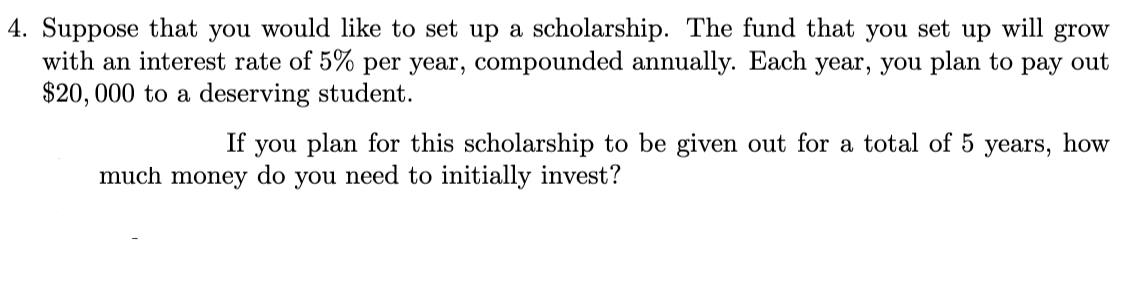 4. Suppose that you would like to set up a scholarship. The fund that you set up will grow
with an interest rate of 5% per year, compounded annually. Each year, you plan to pay out
$20, 000 to a deserving student.
you plan for this scholarship to be given out for a total of 5
do
If
years,
how
much money
you
need to initially invest?
