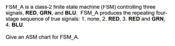 FSM_A is a class-2 finite state machine (FSM) controlling three
signals, RED, GRN, and BLU. FSM_A produces the repeating four-
stage sequence of true signals: 1. none, 2. RED, 3. RED and GRN,
4. BLU.
Give an ASM chart for FSM_A.