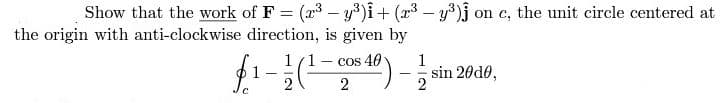 Show that the work of F = (2³-y³)i + (2³ - y³)j on c, the unit circle centered at
the origin with anti-clockwise direction, is given by
f₁-12 (²¹-2²
$ 40 ) - 12/2²
cos
C
sin 2010,