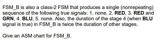 FSM_B is also a class-2 FSM that produces a single (nonrepeating)
sequence of the following true signals: 1. none, 2. RED, 3. RED and
GRN, 4. BLU, 5. none. Also, the duration of the stage 4 (when BLU
signal is true) in FSM_B is twice the duration of other stages.
Give an ASM chart for FSM_B.