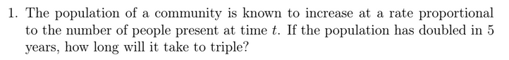 1. The population of a community is known to increase at a rate proportional
to the number of people present at time t. If the population has doubled in 5
years, how long will it take to triple?
