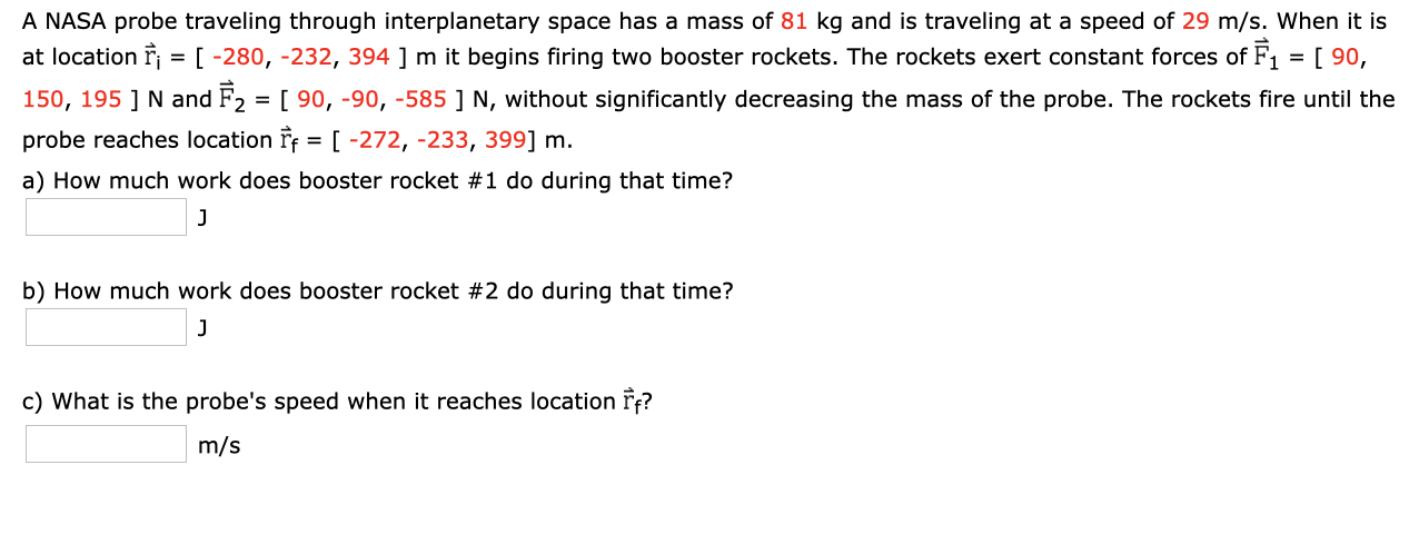 A NASA probe traveling through interplanetary space has a mass of 81 kg and is traveling at a speed of 29 m/s. When it is
at location F
= [ -280, -232, 394 ] m it begins firing two booster rockets. The rockets exert constant forces of F1 =[ 90,
150, 195 ] N and F2 = [ 90, -90, -585 ] N, without significantly decreasing the mass of the probe. The rockets fire until the
probe reaches location Ff = [ -272, -233, 399] m.
a) How much work does booster rocket #1 do during that time?
b) How much work does booster rocket #2 do during that time?
c) What is the probe's speed when it reaches location F?
m/s
