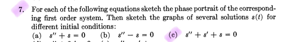 7. For each of the following equations sketch the phase portrait of the correspond-
ing first order system. Then sketch the graphs of several solutions s(t) for
different initial conditions:
(b) s".
(c) s" + s'+s=0
(a) s" + s
: 0
=
-8= 0