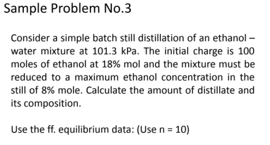 Sample Problem No.3
Consider a simple batch still distillation of an ethanol –
water mixture at 101.3 kPa. The initial charge is 100
moles of ethanol at 18% mol and the mixture must be
reduced to a maximum ethanol concentration in the
still of 8% mole. Calculate the amount of distillate and
its composition.
Use the ff. equilibrium data: (Use n = 10)
