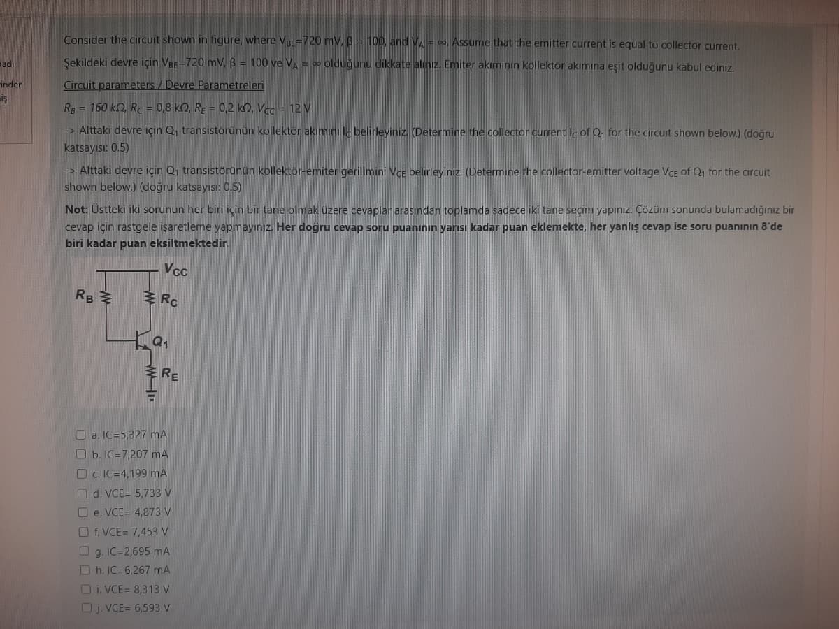 madi
inden
Ş
Consider the circuit shown in figure, where VBE-720 mV, B = 100, and VA = o. Assume that the emitter current is equal to collector current.
Şekildeki devre için VBE-720 mV, B = 100 ve VA = ∞ olduğunu dikkate alınız. Emiter akımının kollektör akımına eşit olduğunu kabul ediniz.
Circuit parameters/Devre Parametreleri
Rg = 160 kn, Rc = 0,8 KQ, RE = 0,2 k0, Vcc= 12 V
-> Alttaki devre için Q₁ transistorünün kollektör akımını le belirleyiniz. (Determine the collector current le of Q₁ for the circuit shown below.) (doğru
katsayısı: 0.5)
Not: Üstteki iki sorunun her biri için bir tane olmak üzere cevaplar arasından toplamda sadece iki tane seçim yapınız. Çözüm sonunda bulamadığınız bir
cevap için rastgele işaretleme yapmayınız. Her doğru cevap soru puaninin yarısı kadar puan eklemekte, her yanlış cevap ise soru puanının 8'de
biri kadar puan eksiltmektedir.
Vcc
Rc
-> Alttaki devre için Q₁ transistörünün kollektör-emiter gerilimini Vce belirleyiniz. (Determine the collector-emitter voltage Vce of Q₁ for the circuit
shown below.) (doğru katsayısı: 0.5)
RB
M
a₁
RE
a. IC 5,327 mA
b. IC=7,207 mA
c. IC-4,199 mA
d. VCE= 5,733 V
□e. VCE= 4,873 V
Of. VCE= 7,453 V
g. IC=2,695 mA
Oh. IC=6,267 mA
Oi. VCE= 8,313 V
j. VCE= 6,593 V