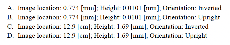A. Image location: 0.774 [mm]; Height: 0.0101 [mm]; Orientation: Inverted
B. Image location: 0.774 [mm]; Height: 0.0101 [mm]; Orientation: Upright
C. Image location: 12.9 [cm]; Height: 1.69 [mm]; Orientation: Inverted
D. Image location: 12.9 [cm]; Height: 1.69 [mm]; Orientation: Upright
