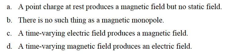 a. A point charge at rest produces a magnetic field but no static field.
b. There is no such thing as a magnetic monopole.
c. A time-varying electric field produces a magnetic field.
d. A time-varying magnetic field produces an electric field.
