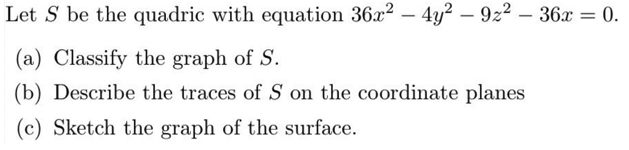 Let S be the quadric with equation 36a2 – 4y? – 922 – 36x = 0.
(a) Classify the graph of S.
(b) Describe the traces of S on the coordinate planes
(c) Sketch the graph of the surface.
