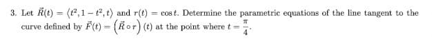 3. Let R(t)=(2,1-t2, t) and r(t): = cost. Determine the parametric equations of the line tangent to the
curve defined by F(t) = (Kor) (t) at the point where t =
π