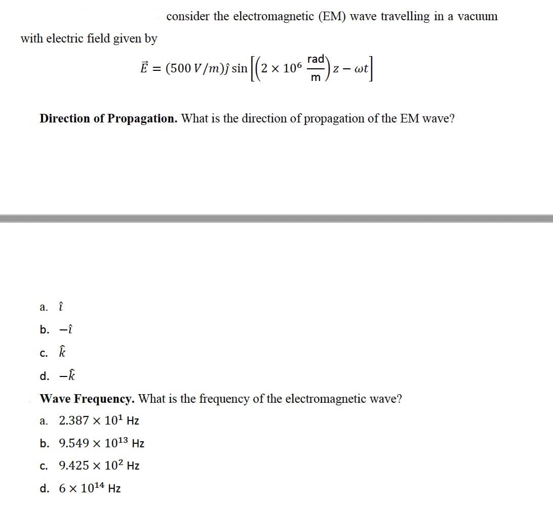 consider the electromagnetic (EM) wave travelling in a vacuum
with electric field given by
E = (500 V/m)j sin (2 x 106
rad
Z - wt
m
Direction of Propagation. What is the direction of propagation of the EM wave?
a. î
b. -î
с. К
d. -k
Wave Frequency. What is the frequency of the electromagnetic wave?
a. 2.387 x 101 Hz
b. 9.549 x 1013 Hz
c. 9.425 x 102 Hz
d. 6 x 1014 Hz
