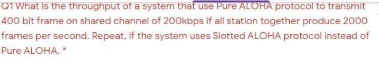 QTWhat is the throughput of a system that use Pure ALOHA protocol to transmit
400 bit frame on shared channel of 200kbps if all station together produce 2000
frames per second. Repeat, if the system uses Slotted ALOHA protocol instead of
Pure ALOHA. *
