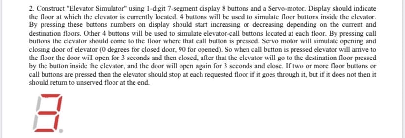 2. Construct "Elevator Simulator" using 1-digit 7-segment display 8 buttons and a Servo-motor. Display should indicate
the floor at which the elevator is currently located. 4 buttons will be used to simulate floor buttons inside the elevator.
By pressing these buttons numbers on display should start increasing or decreasing depending on the current and
destination floors. Other 4 buttons will be used to simulate elevator-call buttons located at each floor. By pressing call
buttons the elevator should come to the floor where that call button is pressed. Servo motor will simulate opening and
closing door of elevator (0 degrees for closed door, 90 for opened). So when call button is pressed elevator will arrive to
the floor the door will open for 3 seconds and then closed, after that the elevator will go to the destination floor pressed
by the button inside the elevator, and the door will open again for 3 seconds and close. If two or more floor buttons or
call buttons are pressed then the elevator should stop at each requested floor if it goes through it, but if it does not then it
should return to unserved floor at the end.
