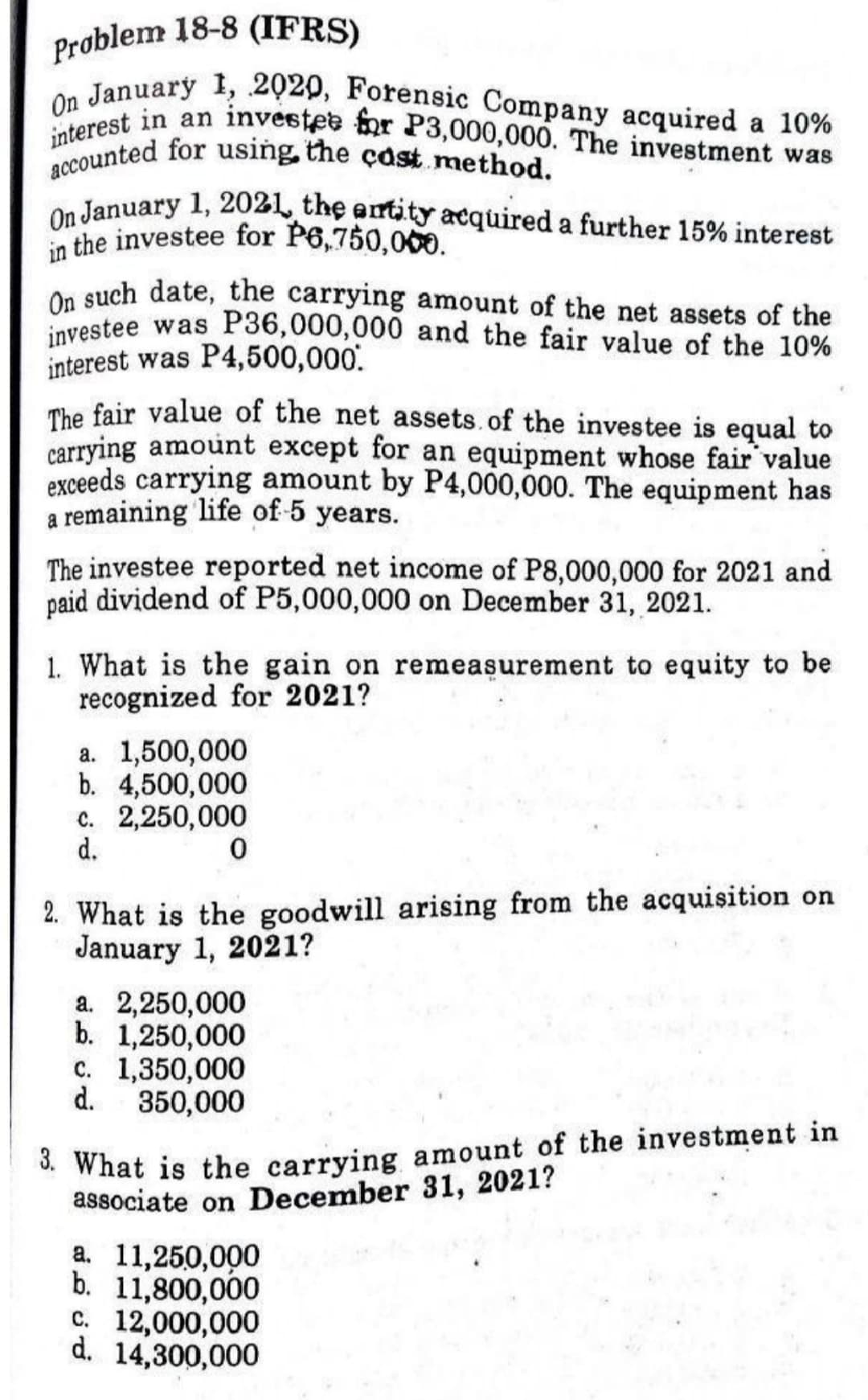 On January 1, 2020, Forensic Company acquired a 10%
interest in an investee for P3,000,000. The investment was
accounted for using, the çast. method.
On January 1, 2021, the entity acquired a further 15% interest
investee was P36,000,000 and the fair value of the 10%
Problem 18-8 (IFRS)
on January 1, 2021, the antity acquired a further 15% interest
in the investee for P6,750,000.
On such date, the carrying amount of the net assets of the
interest was P4,500,000.
The fair value of the net assets. of the investee is equal to
carrying amount except for an equipment whose fair value
exceeds carrying amount by P4,000,000. The equipment has
a remaining life of-5 years.
The investee reported net income of P8,000,000 for 2021 and
paid dividend of P5,000,000 on December 31, 2021.
1. What is the gain on remeasurement to equity to be
recognized for 2021?
a. 1,500,000
b. 4,500,000
c. 2,250,000
d.
2. What is the goodwill arising from the acquisition on
January 1, 2021?
a. 2,250,000
b. 1,250,000
c. 1,350,000
d.
350,000
* What is the carrying amount of the investment in
associate on December 31, 2021?
a. 11,250,000
b. 11,800,000
c. 12,000,000
d. 14,300,000
