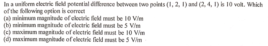 In a uniform electric field potential difference between two points (1, 2, 1) and (2, 4, 1) is 10 volt. Which
of the following option is correct
(a) minimum magnitude of electric field must be 10 V/m
(b) minimum magnitude of electric field must be 5 V/m
(c) maximum magnitude of electric field must be 10 V/m
(d) maximum magnitude of electric field must be 5 V/m
