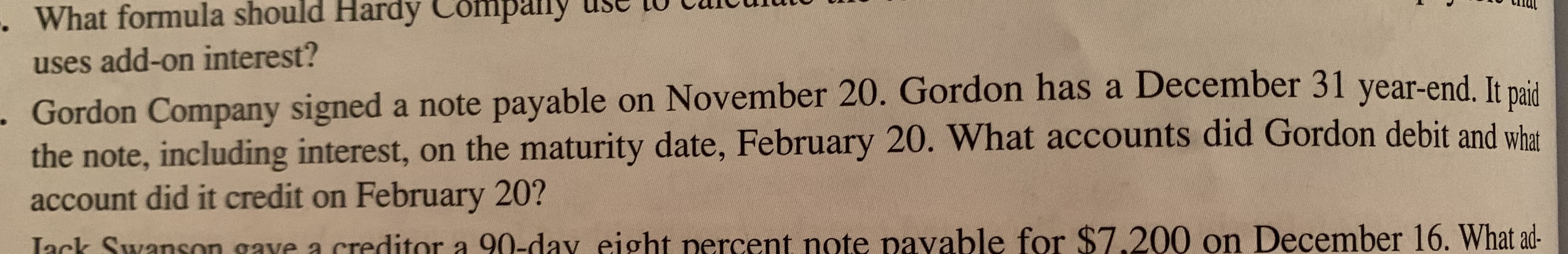 прапу
What formula should Hardy Company
uses add-on interest?
Gordon Company signed a note payable on November 20. Gordon has a December 31 year-end. It naid
the note, including interest, on the maturity date, February 20. What accounts did Gordon debit and what
account did it credit on February 20?
Lack Swanson gave a creditor a 90-dav eight percent note pavable for $7.200 on December 16. What ad-
