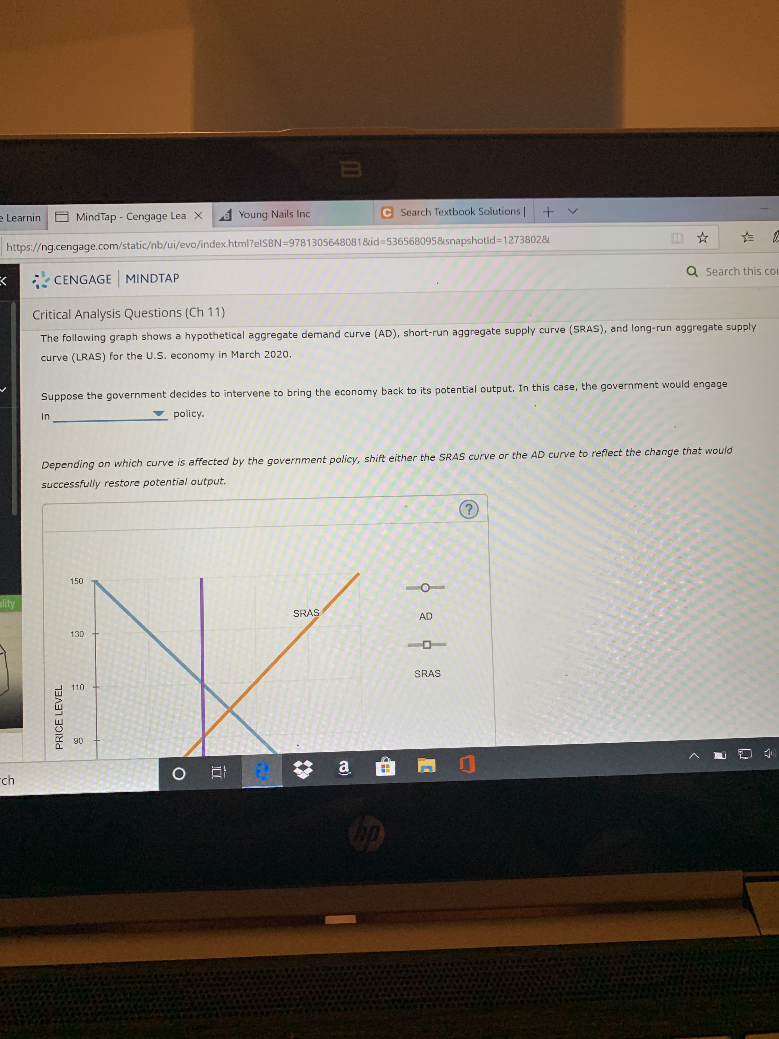 C Search Textbook Solutions
+
V
Young Nails Inc
MindTap - Cengage Lea X
e Learnin
https://ng.cengage.com/static/nb/ui/evo/index.html?elSBN=97813056480818id-5365680958snapshotld=12738028
a Search this co
CENGAGE MINDTAP
Critical Analysis Questions (Ch 11)
The following graph shows a hypothetical aggregate demand curve (AD), short-run aggregate supply curve (SRAS), and long-run aggregate supply
curve (LRAS) for the U.S. economy in March 2020.
Suppose the government decides to intervene to bring the economy back to its potential output. In this case, the government would engage
policy.
in
Depending on which curve is affected by the government policy, shift either the SRAS curve or the AD curve to reflect the change that would
successfully restore potential output.
?
150
ality
SRAS
AD
130
SRAS
110
90
O
a
e
ch
PRICE LEVEL
