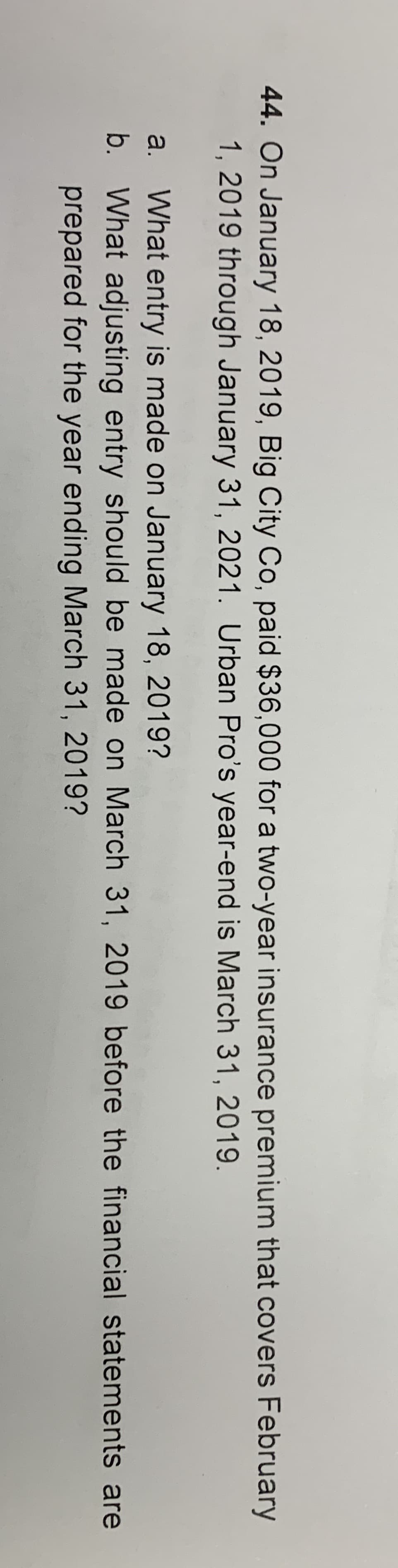 44. On January 18, 2019, Big City Co, paid $36,000 for a two-year insurance premium that covers February
1, 2019 through January 31, 2021. Urban Pro's year-end is March 31, 2019
a. What entry is made on January 18, 2019?
b. What adjusting entry should be made on March 31, 2019 before the financial statements are
prepared for the year ending March 31, 2019?
