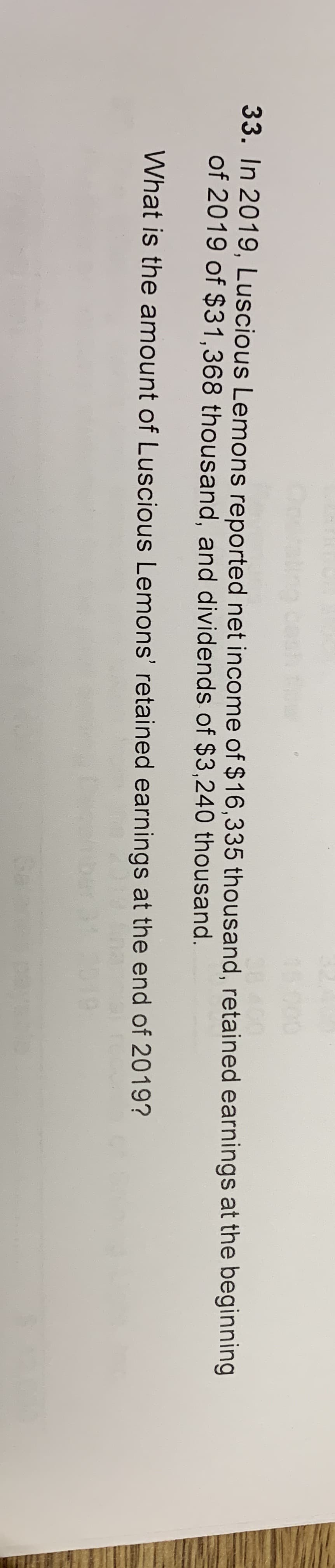 33. In 2019, Luscious Lemons reported net income of $16,335 thousand, retained earnings at the beginning
of 2019 of $31,368 thousand, and dividends of $3,240 thousand.
What is the amount of Luscious Lemons' retained earnings at the end of 2019?
