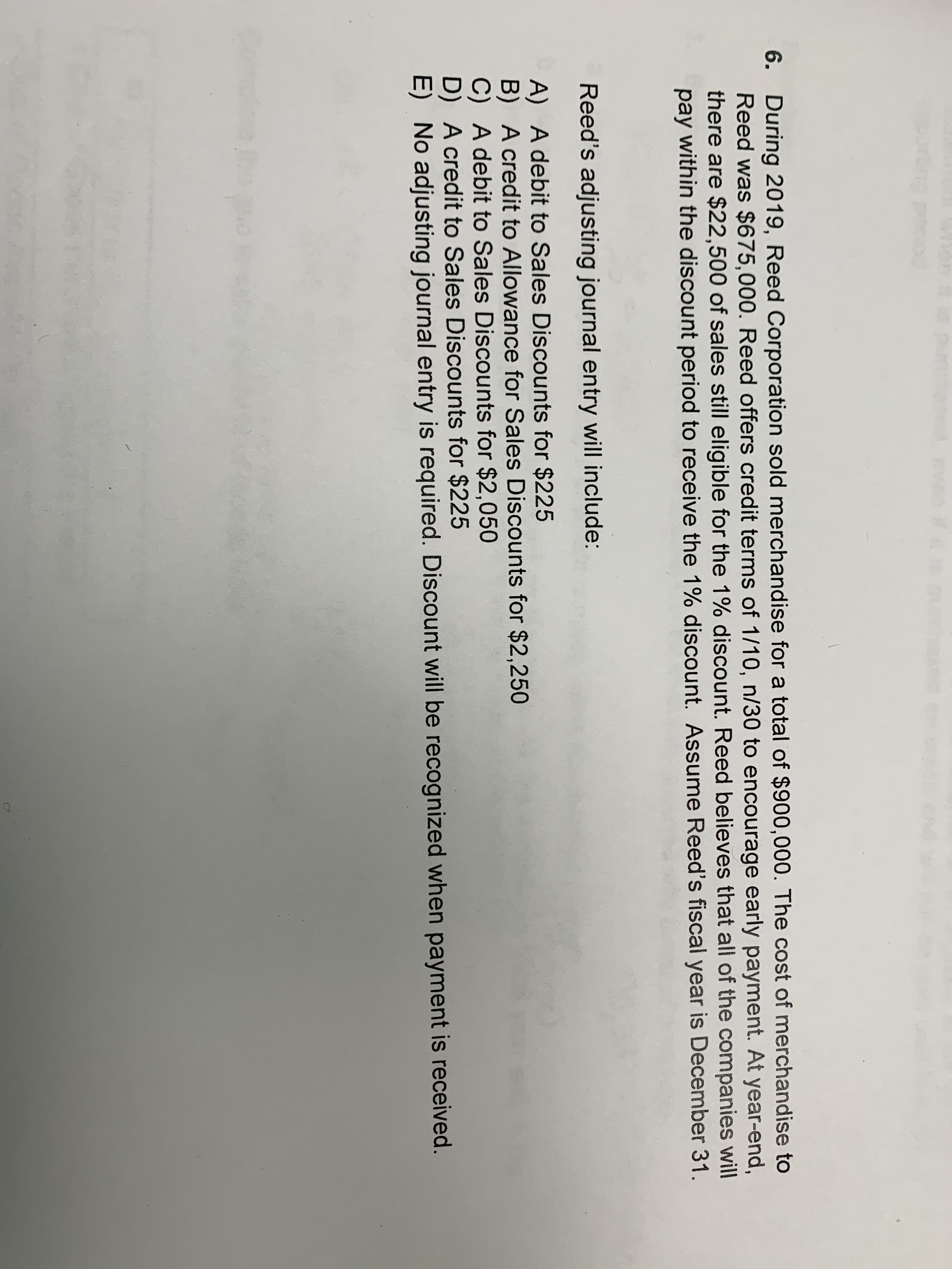 6. During 2019, Reed Corporation sold merchandise for a total of $900,000. The cost of merchandise to
Reed was $675,000. Reed offers credit terms of 1/10, n/30 to encourage early payment. At year-end,
there are $22,500 of sales still eligible for the 1% discount. Reed believes that all of the companies will
pay within the discount period to receive the 1% discount. Assume Reed's fiscal year is December 31.
Reed's adjusting journal entry will include:
A) A debit to Sales Discounts for $225
B) A credit to Allowance for Sales Discounts for $2,250
C) A debit to Sales Discounts for $2,050
D) A credit to Sales Discounts for $225
E) No adjusting journal entry is required. Discount will be recognized when payment is received.
