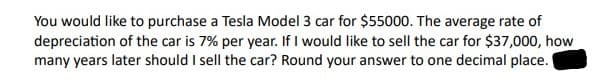 You would like to purchase a Tesla Model 3 car for $55000. The average rate of
depreciation of the car is 7% per year. If I would like to sell the car for $37,000, how
many years later should I sell the car? Round your answer to one decimal place.