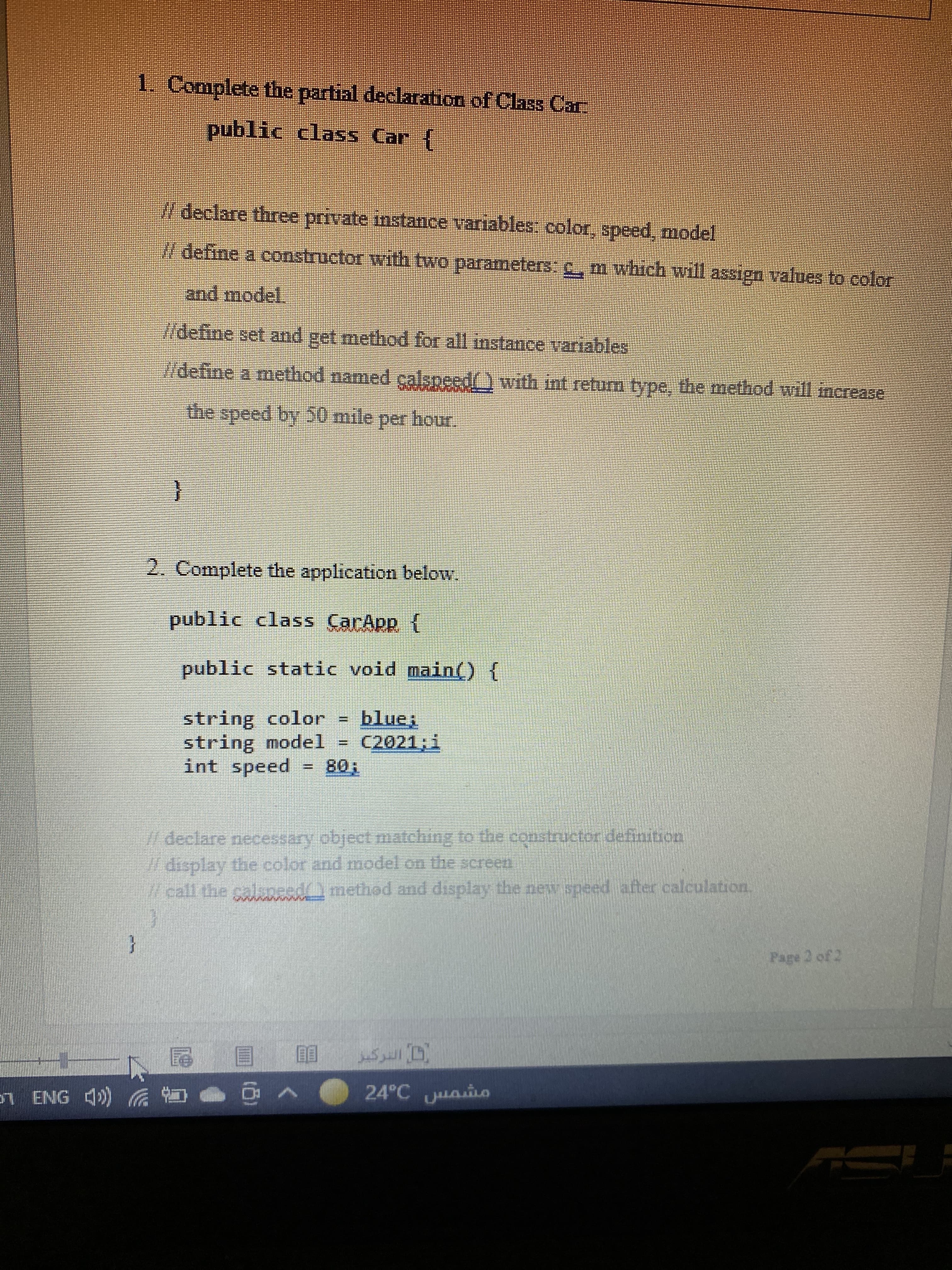 1. Complete the partial declaration of Class Car
public class Car {
declare three private instamce variables: color, speed, model
/ define a constructor with two parameters. C, m which will assign values to color
and model.
/define set and get method for all instance variables
/define a method named calspeed() with int return type, the method will increase
the speed by 50 mile per hour.
2. Complete the application below.
public class CarApp {
public static void main() {
string color
string model
int speed
%3D
C2021;i
%3D
T08
//declare necessary object matching to the constructor definition
1/ display the color and model on the screen
W call the calsneed) method and display the new speed after calculation.
Page 2 of 2
可 圓 刨
24°C uaio
