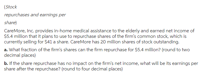 (Stock
repurchases and earnings per
share)
CareMore, Inc. provides in-home medical assistance to the elderly and earned net income of
$5.4 million that it plans to use to repurchase shares of the firm's common stock, which is
currently selling for $41 a share. CareMore has 20 million shares of stock outstanding.
a. What fraction of the firm's shares can the firm repurchase for $5.4 million? (round to two
decimal places)
b. If the share repurchase has no impact on the firm's net income, what will be its earnings per
share after the repurchase? (round to four decimal places)