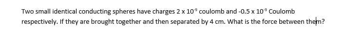 Two small identical conducting spheres have charges 2 x 10° coulomb and -0.5 x 10° Coulomb
respectively. If they are brought together and then separated by 4 cm. What is the force between them?
