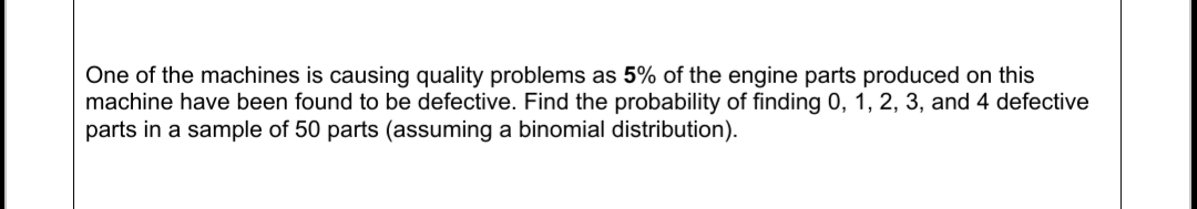 One of the machines is causing quality problems as 5% of the engine parts produced on this
machine have been found to be defective. Find the probability of finding 0, 1, 2, 3, and 4 defective
parts in a sample of 50 parts (assuming a binomial distribution).
