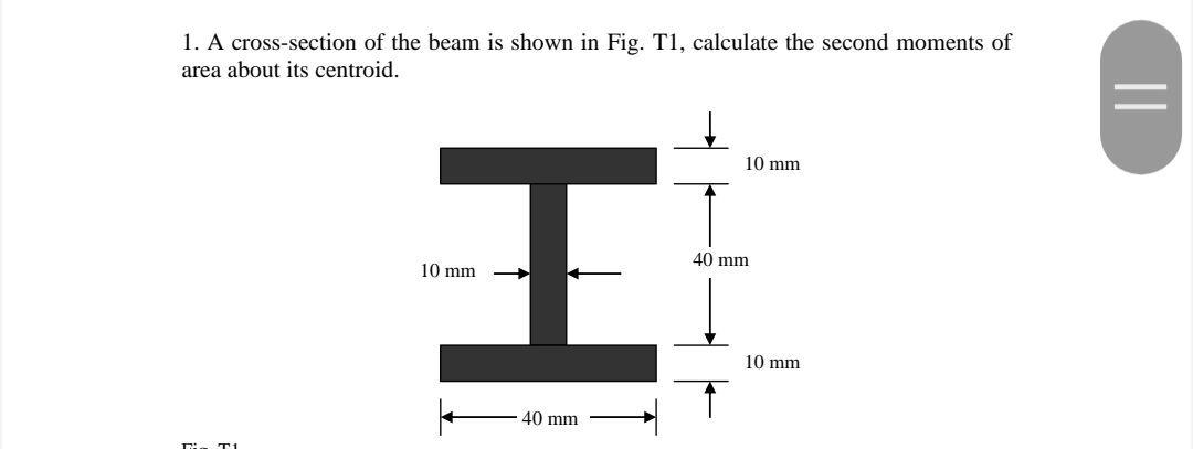 1. A cross-section of the beam is shown in Fig. T1, calculate the second moments of
area about its centroid.
10 mm
40 mm
10 mm
10 mm
40 mm
||
