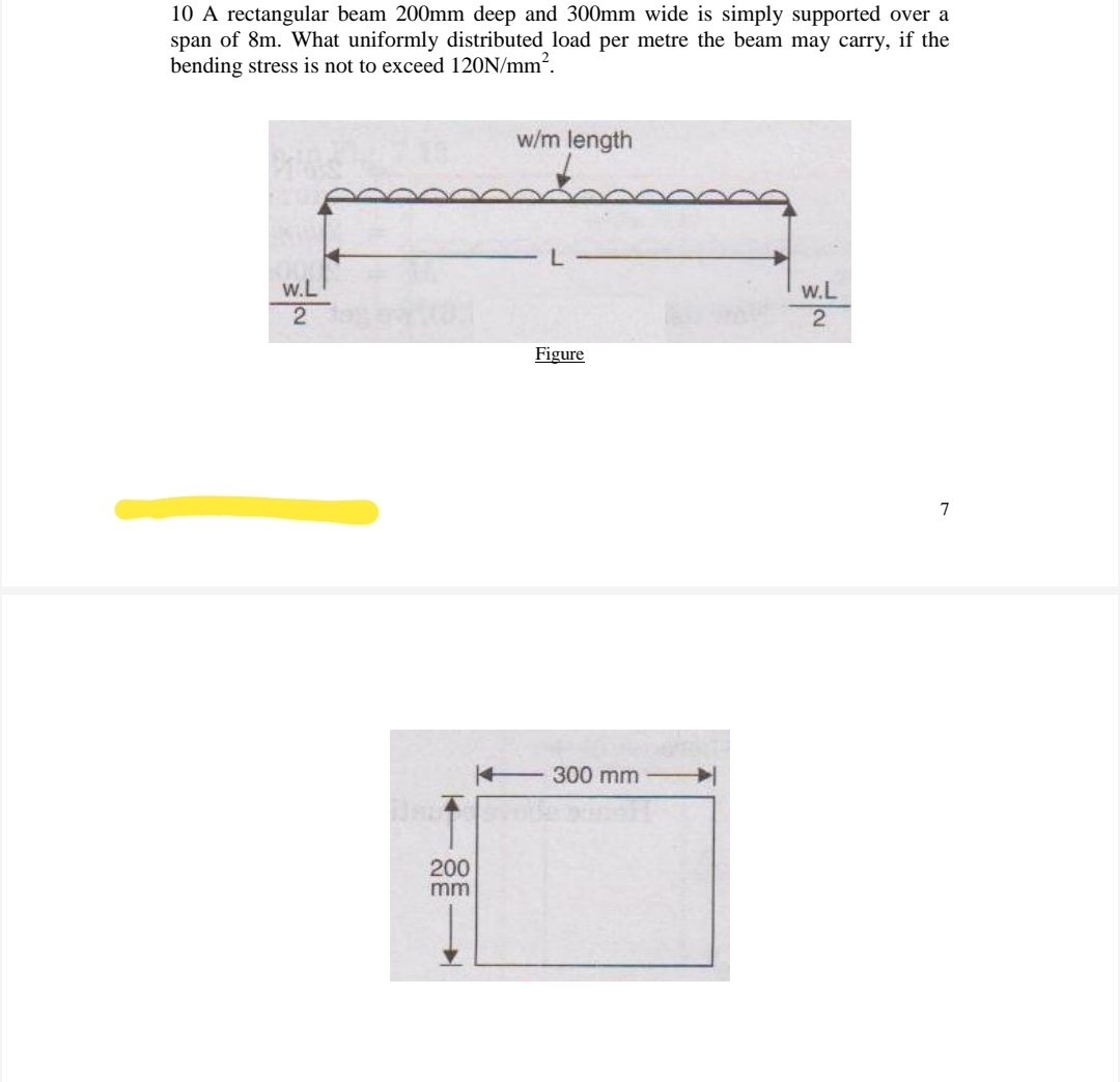 10 A rectangular beam 200mm deep and 300mm wide is simply supported over a
span of 8m. What uniformly distributed load per metre the beam may carry, if the
bending stress is not to exceed 120N/mm².
w/m length
w.L
w.L
Figure
7
300 mm
200
mm
