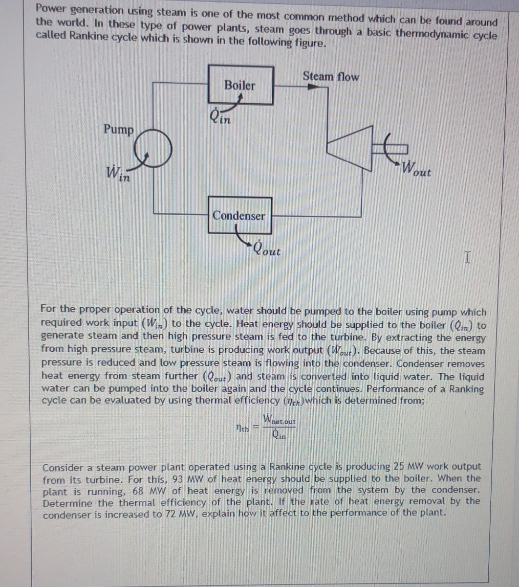 Power generation using steam is one of the most common method which can be found around
the world. In these type of power plants, steam goes through a basic thermodynamic cycle
called Rankine cycle which is shown in the following figure.
Steam flow
Boiler
Qin
Pump
Wout
Win
Condenser
For the proper operation of the cycle, water should be pumped to the boiler using pump which
required work input (Wn) to the cycle. Heat energy should be supplied to the boiler (Qin) to
generate steam and then high pressure steam is fed to the turbine. By extracting the energy
from high pressure steam, turbine is producing work output (Wout)- Because of this, the steam
pressure is reduced and low pressure steam is flowing into the condenser. Condenser removes
heat energy from steam further (Qout) and steam is converted into liquid water. The liquid
water can be pumped into the boiler again and the cycle continues. Performance of a Ranking
cycle can be evaluated by using thermal efficiency (neh)which is determined from;
Whet out
neh =
Qan
Consider a steam power plant operated using a Rankine cycle is producing 25 MW work output
from its turbine. For this, 93 MW of heat energy should be supplied to the boiler. When the
plant is running, 68 MW of heat energy is removed from the system by the condenser.
Determine the thermal efficiency of the plant. If the rate of heat energy removal by the
condenser is increased to 72 MW, explain how it affect to the performance of the plant.
