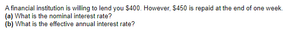 A financial institution is willing to lend you $400. However, $450 is repaid at the end of one week.
(a) What is the nominal interest rate?
(b) What is the effective annual interest rate?