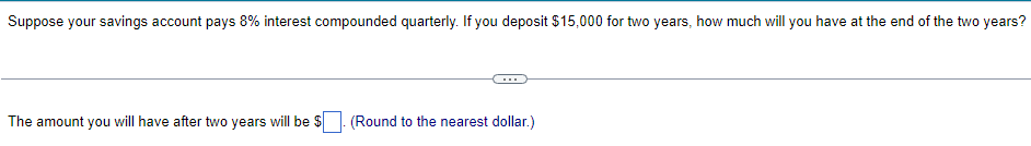 Suppose your savings account pays 8% interest compounded quarterly. If you deposit $15,000 for two years, how much will you have at the end of the two years?
The amount you will have after two years will be $
(Round to the nearest dollar.)