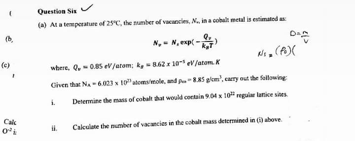 Question Six
(a) At a temperature of 25°C, the number of vacancies, N., in a cobalt metal is estimated as:
(b,
N, = N, exp( -
kgT
(e)
where, Q, = 0.85 ev/atom; kg = 8.62 x 10-5 eV/atom. K
Given that NA = 6.023 x 10" atoms/mole, and peo = 8.85 g/cm', carry out the following:
i.
Determine the mass of cobalt that would contain 9.04 x 102? regular lattice sites.
Calc
02 i:
ii.
Calculate the number of vacancies in the cobalt mass determined in (i) above.
