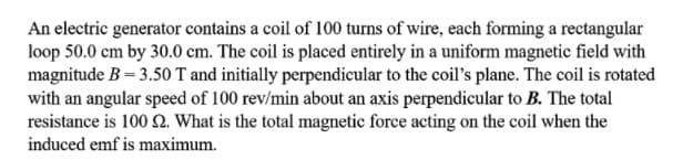 An electric generator contains a coil of 100 turns of wire, each forming a rectangular
loop 50.0 cm by 30.0 cm. The coil is placed entirely in a uniform magnetic field with
magnitude B = 3.50 T and initially perpendicular to the coil's plane. The coil is rotated
with an angular speed of 100 rev/min about an axis perpendicular to B. The total
resistance is 100 2. What is the total magnetic force acting on the coil when the
induced emf is maximum.
