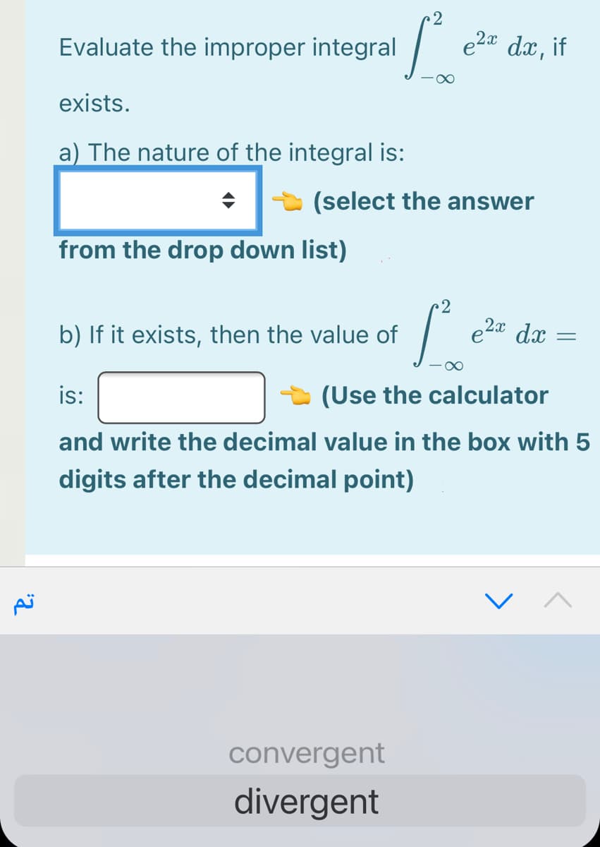 2
Evaluate the improper integral
e2¤ dx, if
-00
exists.
a) The nature of the integral is:
(select the answer
from the drop down list)
2
b) If it exists, then the value of
e2a dx
is:
(Use the calculator
and write the decimal value in the box with 5
digits after the decimal point)
convergent
divergent
