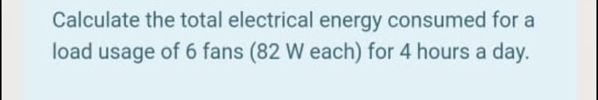 Calculate the total electrical energy consumed for a
load usage of 6 fans (82 W each) for 4 hours a day.
