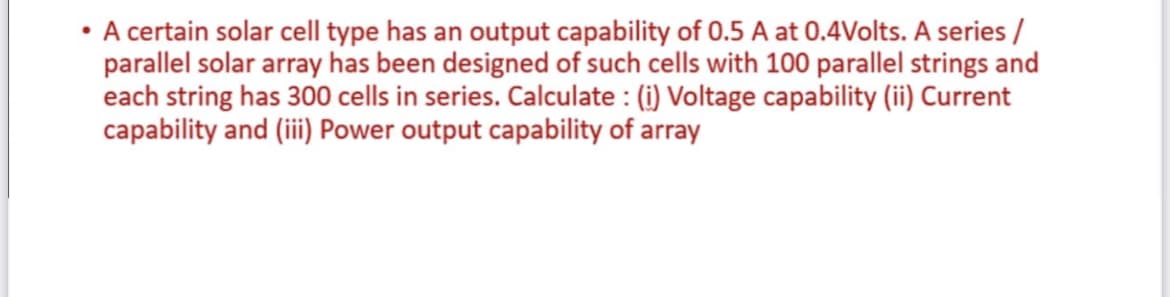 • A certain solar cell type has an output capability of 0.5 A at 0.4Volts. A series /
parallel solar array has been designed of such cells with 100 parallel strings and
each string has 300 cells in series. Calculate : (i) Voltage capability (ii) Current
capability and (iii Power output capability of array
