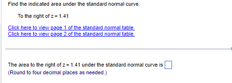 Find the indicated area under the standard normal curve.
To the right of z = 1.41
Click here to view page 1 of the standard normal table.
Click here to view page 2 of the standard normal table.
The area to the right of z= 1.41 under the standard normal curve is
(Round to four decimal places as needed.)