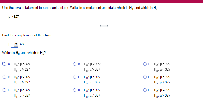 Use the given statement to represent a claim. Write its complement and state which is Ho and which is H.-
Hz 327
Find the complement of the claim.
327
Which is Ho and which is H.₂?
A. Ho: μ≤327
H₂:μz 327
O D. Ho: μ> 327
με 327
Η
G. Ho: μ²327
H₂:μ> 327
OB. Ho: μ<327
H₂:μz 327
O E. Ho: 2327
H₂: μ = 327
Ο H. Ho: με 327
H₂: μ#327
OC. Ho: μ² 327
H₂: μ<327
OF. Ho: μ² 327
H₂: μ≤ 327
OI. Ho: μ = 327
H₂:μ ≥ 327