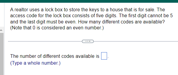 A realtor uses a lock box to store the keys to a house that is for sale. The
access code for the lock box consists of five digits. The first digit cannot be 5
and the last digit must be even. How many different codes are available?
(Note that 0 is considered an even number.)
The number of different codes available is
(Type a whole number.)