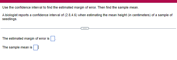 Use the confidence interval to find the estimated margin of error. Then find the sample mean.
A biologist reports a confidence interval of (2.8,4.6) when estimating the mean height (in centimeters) of a sample of
seedlings.
The estimated margin of error is
The sample mean is