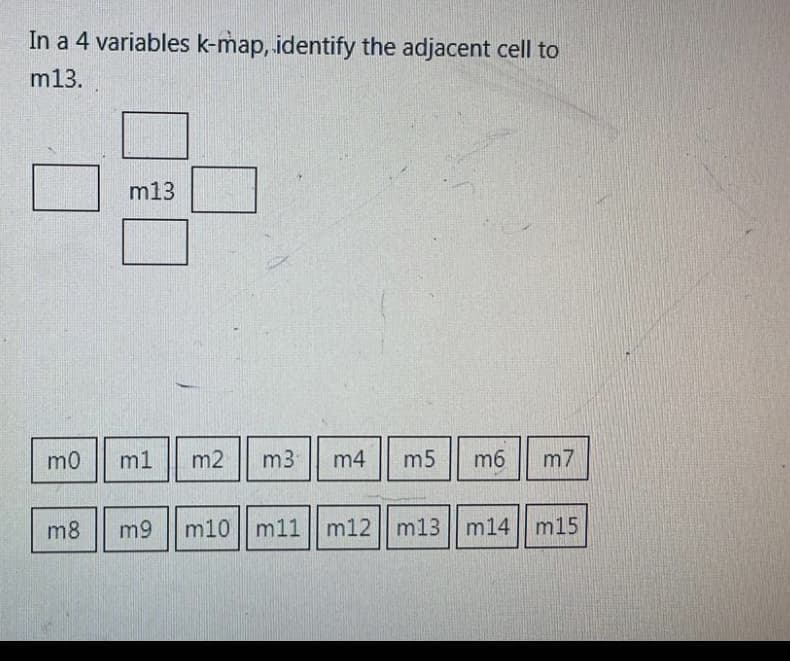 In a 4 variables k-map, identify the adjacent cell to
m13.
mo
m13
m1 m2
m8 m9
m3 m4 m5 m6 m7
m10|m11 || m12 || m13 || m14|m15